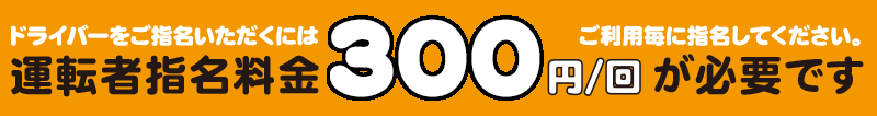 ドライバーをご指名いただくには、ご利用毎に指名してください。 運転者指名料金 300円/回が必要です